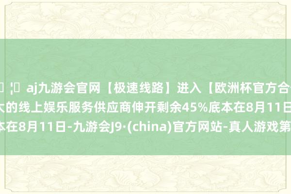 🦄aj九游会官网【极速线路】进入【欧洲杯官方合作网站】华人市场最大的线上娱乐服务供应商伸开剩余45%底本在8月11日-九游会J9·(china)官方网站-真人游戏第一品牌