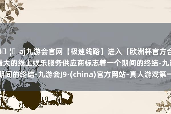 🦄aj九游会官网【极速线路】进入【欧洲杯官方合作网站】华人市场最大的线上娱乐服务供应商标志着一个期间的终结-九游会J9·(china)官方网站-真人游戏第一品牌