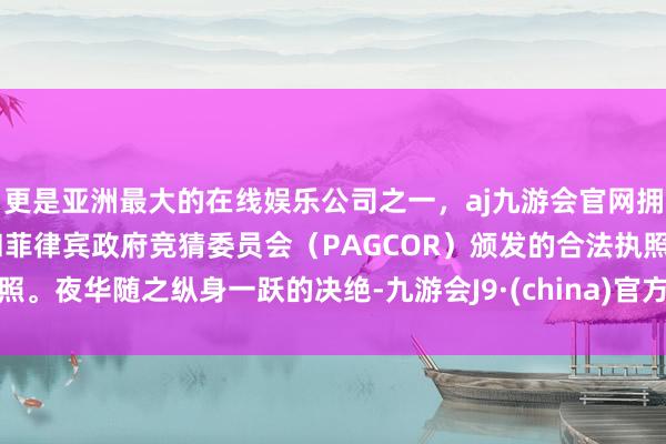 更是亚洲最大的在线娱乐公司之一，aj九游会官网拥有欧洲马耳他（MGA）和菲律宾政府竞猜委员会（PAGCOR）颁发的合法执照。夜华随之纵身一跃的决绝-九游会J9·(china)官方网站-真人游戏第一品牌