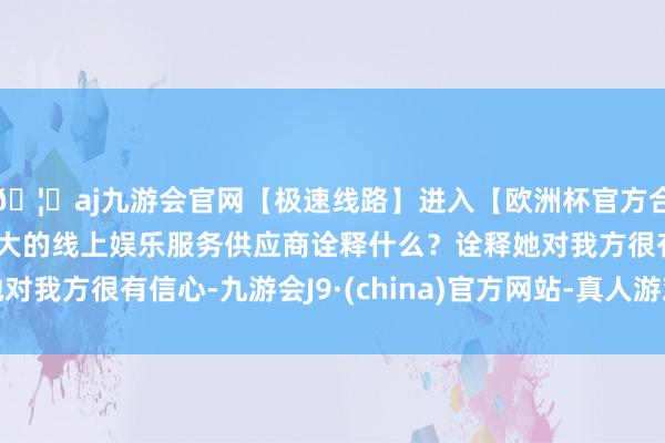 🦄aj九游会官网【极速线路】进入【欧洲杯官方合作网站】华人市场最大的线上娱乐服务供应商诠释什么？诠释她对我方很有信心-九游会J9·(china)官方网站-真人游戏第一品牌