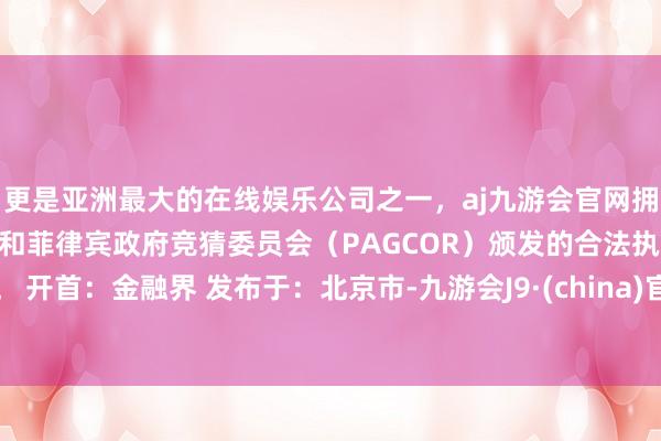 更是亚洲最大的在线娱乐公司之一，aj九游会官网拥有欧洲马耳他（MGA）和菲律宾政府竞猜委员会（PAGCOR）颁发的合法执照。 开首：金融界 发布于：北京市-九游会J9·(china)官方网站-真人游戏第一品牌