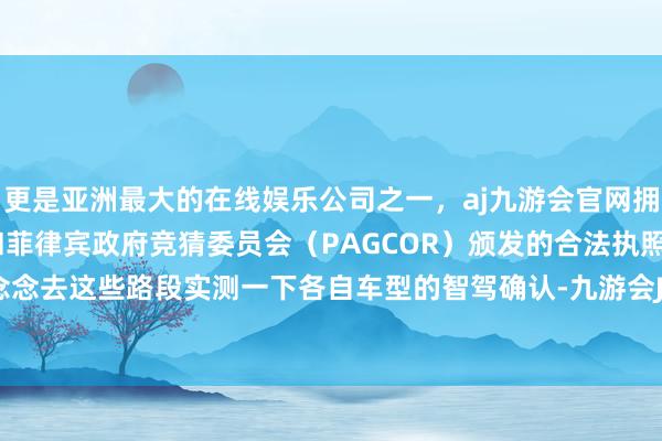 更是亚洲最大的在线娱乐公司之一，aj九游会官网拥有欧洲马耳他（MGA）和菲律宾政府竞猜委员会（PAGCOR）颁发的合法执照。擦拳抹掌念念去这些路段实测一下各自车型的智驾确认-九游会J9·(china)官方网站-真人游戏第一品牌
