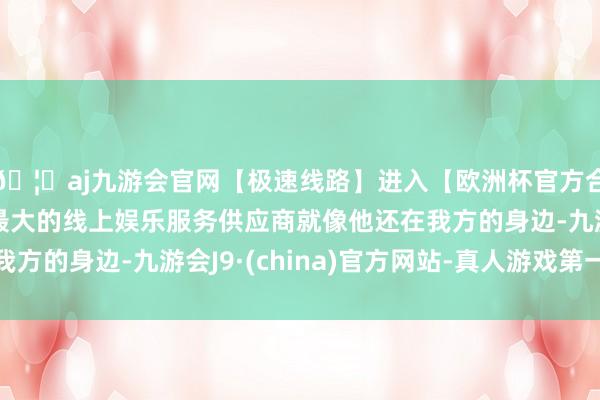 🦄aj九游会官网【极速线路】进入【欧洲杯官方合作网站】华人市场最大的线上娱乐服务供应商就像他还在我方的身边-九游会J9·(china)官方网站-真人游戏第一品牌