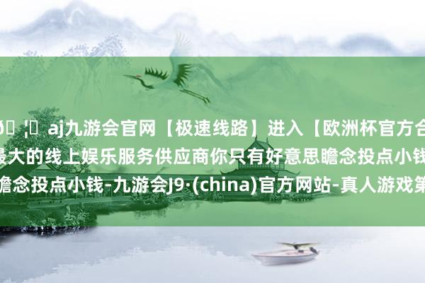 🦄aj九游会官网【极速线路】进入【欧洲杯官方合作网站】华人市场最大的线上娱乐服务供应商你只有好意思瞻念投点小钱-九游会J9·(china)官方网站-真人游戏第一品牌