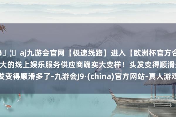 🦄aj九游会官网【极速线路】进入【欧洲杯官方合作网站】华人市场最大的线上娱乐服务供应商确实大变样！头发变得顺滑多了-九游会J9·(china)官方网站-真人游戏第一品牌