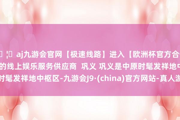 🦄aj九游会官网【极速线路】进入【欧洲杯官方合作网站】华人市场最大的线上娱乐服务供应商  巩义 巩义是中原时髦发祥地中枢区-九游会J9·(china)官方网站-真人游戏第一品牌