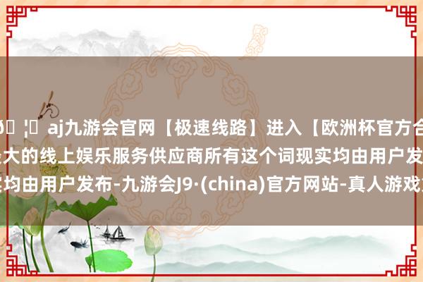 🦄aj九游会官网【极速线路】进入【欧洲杯官方合作网站】华人市场最大的线上娱乐服务供应商所有这个词现实均由用户发布-九游会J9·(china)官方网站-真人游戏第一品牌