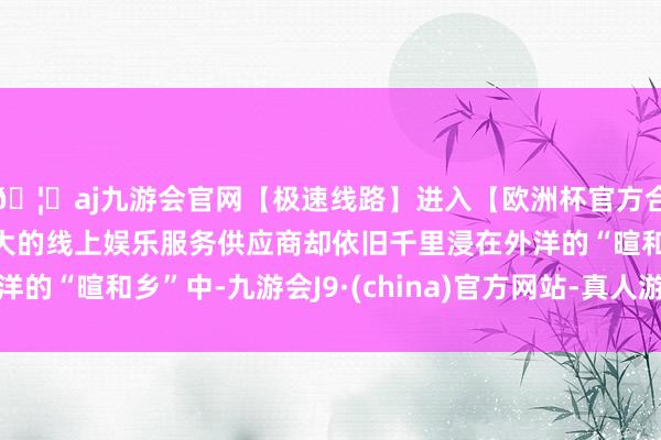 🦄aj九游会官网【极速线路】进入【欧洲杯官方合作网站】华人市场最大的线上娱乐服务供应商却依旧千里浸在外洋的“暄和乡”中-九游会J9·(china)官方网站-真人游戏第一品牌