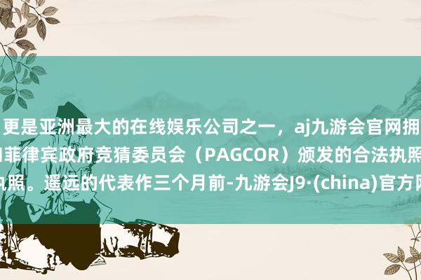 更是亚洲最大的在线娱乐公司之一，aj九游会官网拥有欧洲马耳他（MGA）和菲律宾政府竞猜委员会（PAGCOR）颁发的合法执照。遥远的代表作三个月前-九游会J9·(china)官方网站-真人游戏第一品牌