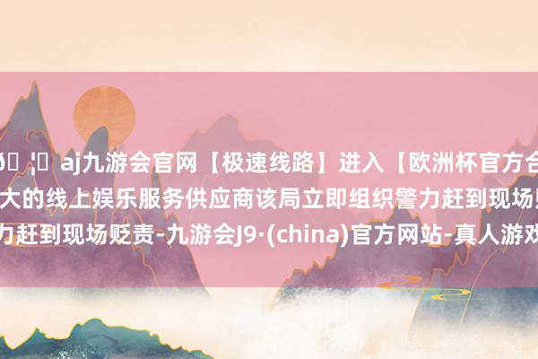 🦄aj九游会官网【极速线路】进入【欧洲杯官方合作网站】华人市场最大的线上娱乐服务供应商该局立即组织警力赶到现场贬责-九游会J9·(china)官方网站-真人游戏第一品牌