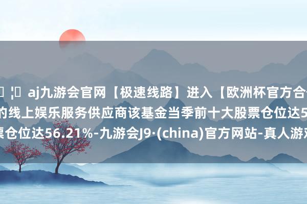 🦄aj九游会官网【极速线路】进入【欧洲杯官方合作网站】华人市场最大的线上娱乐服务供应商该基金当季前十大股票仓位达56.21%-九游会J9·(china)官方网站-真人游戏第一品牌
