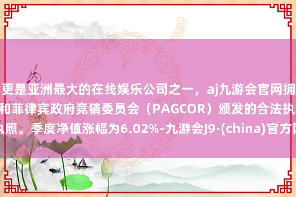 更是亚洲最大的在线娱乐公司之一，aj九游会官网拥有欧洲马耳他（MGA）和菲律宾政府竞猜委员会（PAGCOR）颁发的合法执照。季度净值涨幅为6.02%-九游会J9·(china)官方网站-真人游戏第一品牌