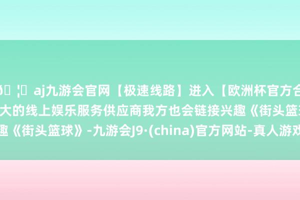 🦄aj九游会官网【极速线路】进入【欧洲杯官方合作网站】华人市场最大的线上娱乐服务供应商我方也会链接兴趣《街头篮球》-九游会J9·(china)官方网站-真人游戏第一品牌