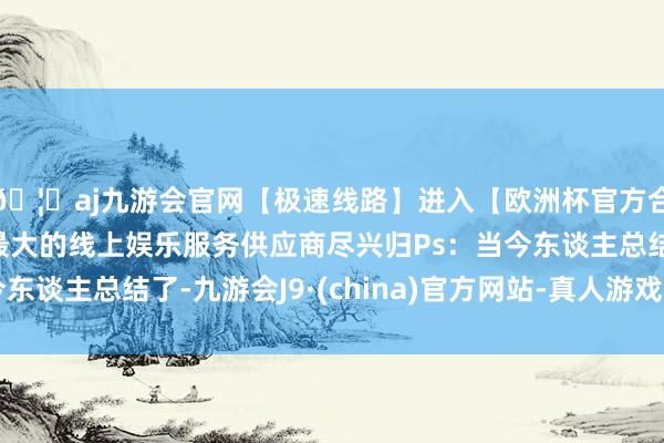 🦄aj九游会官网【极速线路】进入【欧洲杯官方合作网站】华人市场最大的线上娱乐服务供应商尽兴归Ps：当今东谈主总结了-九游会J9·(china)官方网站-真人游戏第一品牌