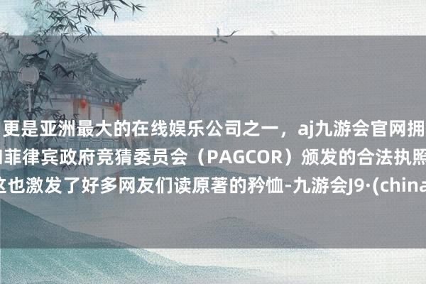 更是亚洲最大的在线娱乐公司之一，aj九游会官网拥有欧洲马耳他（MGA）和菲律宾政府竞猜委员会（PAGCOR）颁发的合法执照。这也激发了好多网友们读原著的矜恤-九游会J9·(china)官方网站-真人游戏第一品牌