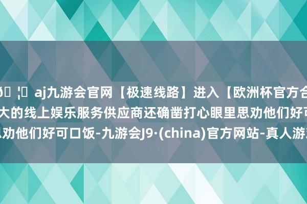 🦄aj九游会官网【极速线路】进入【欧洲杯官方合作网站】华人市场最大的线上娱乐服务供应商还确凿打心眼里思劝他们好可口饭-九游会J9·(china)官方网站-真人游戏第一品牌