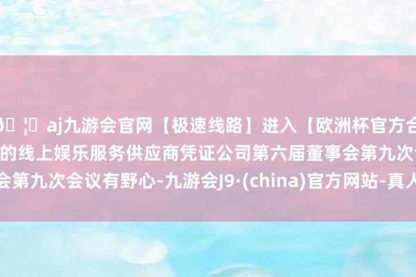 🦄aj九游会官网【极速线路】进入【欧洲杯官方合作网站】华人市场最大的线上娱乐服务供应商凭证公司第六届董事会第九次会议有野心-九游会J9·(china)官方网站-真人游戏第一品牌