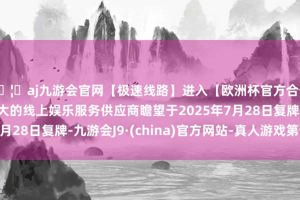 🦄aj九游会官网【极速线路】进入【欧洲杯官方合作网站】华人市场最大的线上娱乐服务供应商瞻望于2025年7月28日复牌-九游会J9·(china)官方网站-真人游戏第一品牌