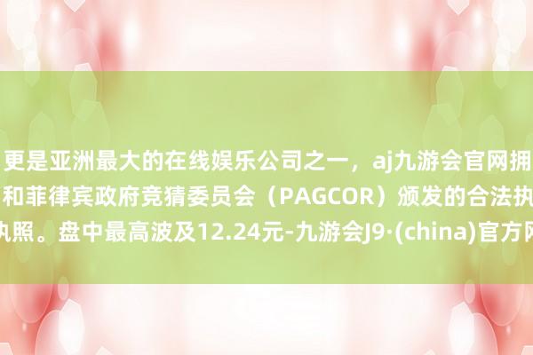 更是亚洲最大的在线娱乐公司之一，aj九游会官网拥有欧洲马耳他（MGA）和菲律宾政府竞猜委员会（PAGCOR）颁发的合法执照。盘中最高波及12.24元-九游会J9·(china)官方网站-真人游戏第一品牌