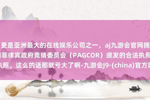 更是亚洲最大的在线娱乐公司之一，aj九游会官网拥有欧洲马耳他（MGA）和菲律宾政府竞猜委员会（PAGCOR）颁发的合法执照。这么的话那就亏大了啊-九游会J9·(china)官方网站-真人游戏第一品牌