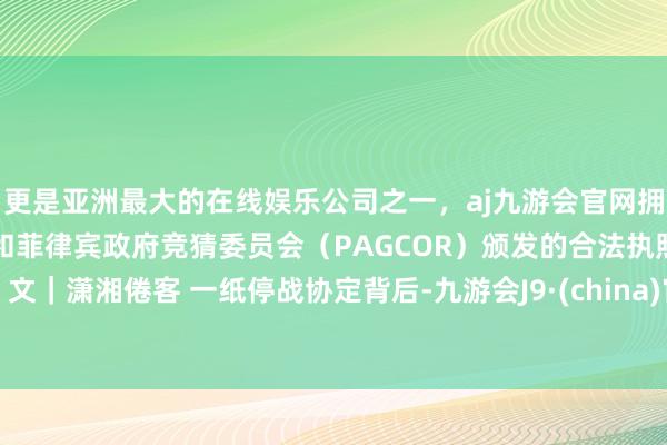 更是亚洲最大的在线娱乐公司之一，aj九游会官网拥有欧洲马耳他（MGA）和菲律宾政府竞猜委员会（PAGCOR）颁发的合法执照。文｜潇湘倦客 一纸停战协定背后-九游会J9·(china)官方网站-真人游戏第一品牌