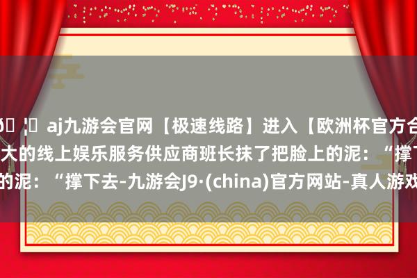 🦄aj九游会官网【极速线路】进入【欧洲杯官方合作网站】华人市场最大的线上娱乐服务供应商班长抹了把脸上的泥：“撑下去-九游会J9·(china)官方网站-真人游戏第一品牌