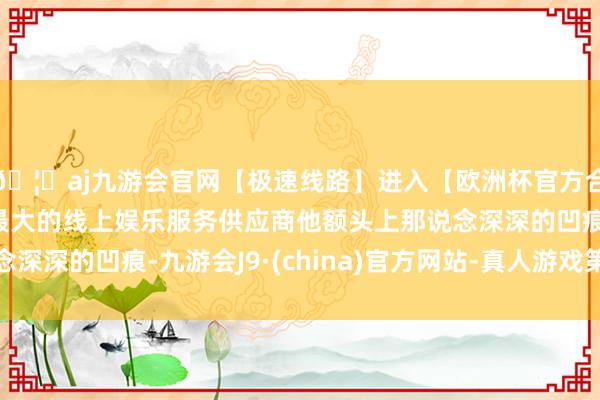 🦄aj九游会官网【极速线路】进入【欧洲杯官方合作网站】华人市场最大的线上娱乐服务供应商他额头上那说念深深的凹痕-九游会J9·(china)官方网站-真人游戏第一品牌