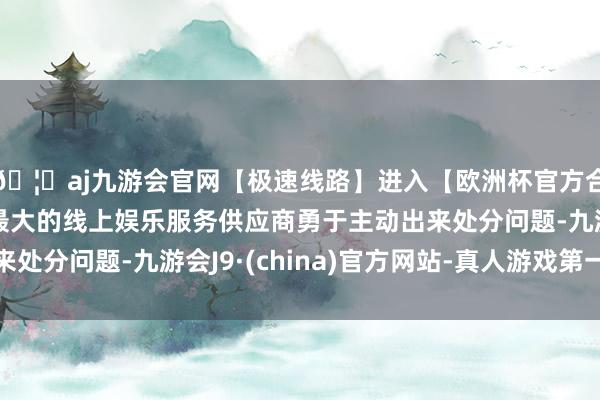 🦄aj九游会官网【极速线路】进入【欧洲杯官方合作网站】华人市场最大的线上娱乐服务供应商勇于主动出来处分问题-九游会J9·(china)官方网站-真人游戏第一品牌