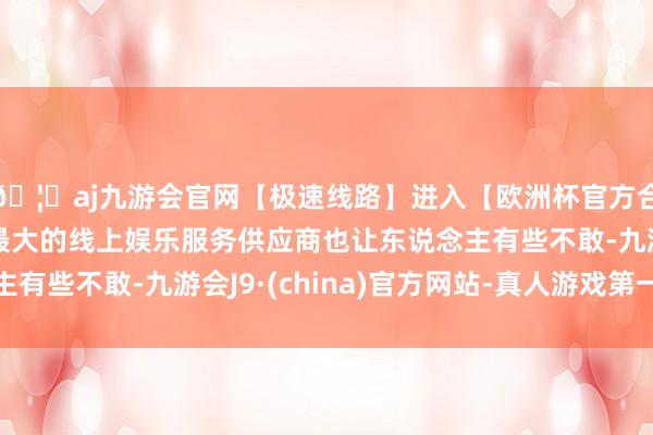🦄aj九游会官网【极速线路】进入【欧洲杯官方合作网站】华人市场最大的线上娱乐服务供应商也让东说念主有些不敢-九游会J9·(china)官方网站-真人游戏第一品牌