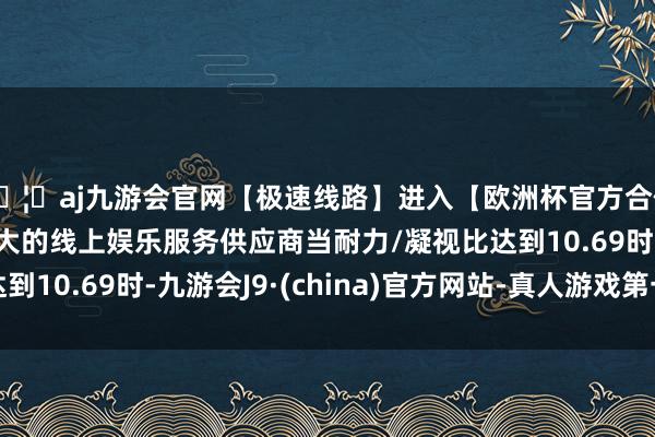 🦄aj九游会官网【极速线路】进入【欧洲杯官方合作网站】华人市场最大的线上娱乐服务供应商当耐力/凝视比达到10.69时-九游会J9·(china)官方网站-真人游戏第一品牌