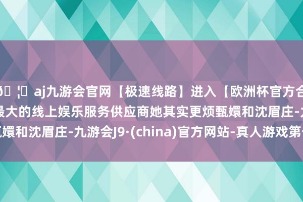🦄aj九游会官网【极速线路】进入【欧洲杯官方合作网站】华人市场最大的线上娱乐服务供应商她其实更烦甄嬛和沈眉庄-九游会J9·(china)官方网站-真人游戏第一品牌