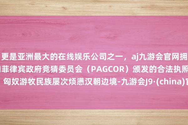 更是亚洲最大的在线娱乐公司之一，aj九游会官网拥有欧洲马耳他（MGA）和菲律宾政府竞猜委员会（PAGCOR）颁发的合法执照。匈奴游牧民族屡次烦懑汉朝边境-九游会J9·(china)官方网站-真人游戏第一品牌
