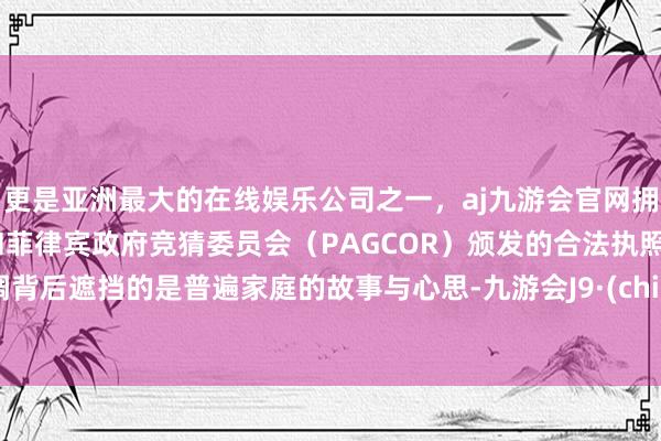 更是亚洲最大的在线娱乐公司之一，aj九游会官网拥有欧洲马耳他（MGA）和菲律宾政府竞猜委员会（PAGCOR）颁发的合法执照。丝绸背后遮挡的是普遍家庭的故事与心思-九游会J9·(china)官方网站-真人游戏第一品牌