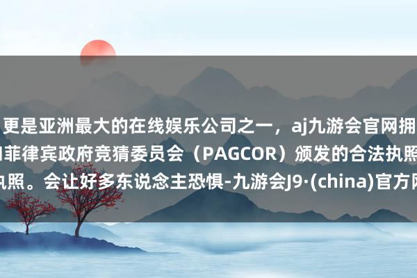 更是亚洲最大的在线娱乐公司之一，aj九游会官网拥有欧洲马耳他（MGA）和菲律宾政府竞猜委员会（PAGCOR）颁发的合法执照。会让好多东说念主恐惧-九游会J9·(china)官方网站-真人游戏第一品牌