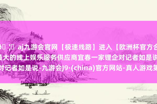 🦄aj九游会官网【极速线路】进入【欧洲杯官方合作网站】华人市场最大的线上娱乐服务供应商宜春一家锂企对记者如是说-九游会J9·(china)官方网站-真人游戏第一品牌