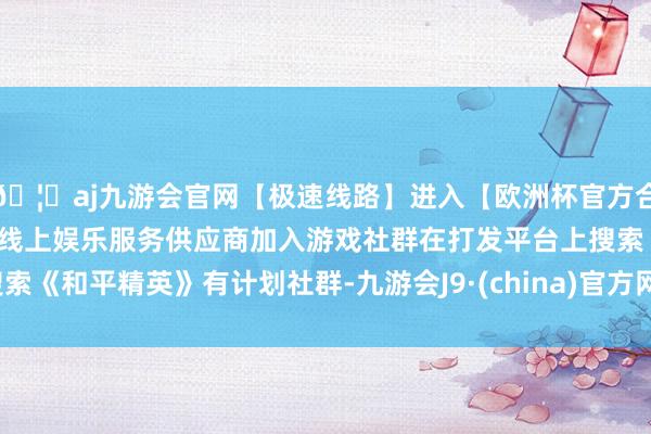 🦄aj九游会官网【极速线路】进入【欧洲杯官方合作网站】华人市场最大的线上娱乐服务供应商加入游戏社群在打发平台上搜索《和平精英》有计划社群-九游会J9·(china)官方网站-真人游戏第一品牌