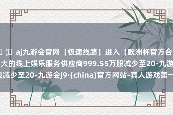 🦄aj九游会官网【极速线路】进入【欧洲杯官方合作网站】华人市场最大的线上娱乐服务供应商999.55万股减少至20-九游会J9·(china)官方网站-真人游戏第一品牌
