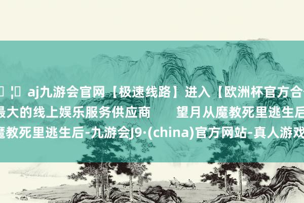 🦄aj九游会官网【极速线路】进入【欧洲杯官方合作网站】华人市场最大的线上娱乐服务供应商       望月从魔教死里逃生后-九游会J9·(china)官方网站-真人游戏第一品牌