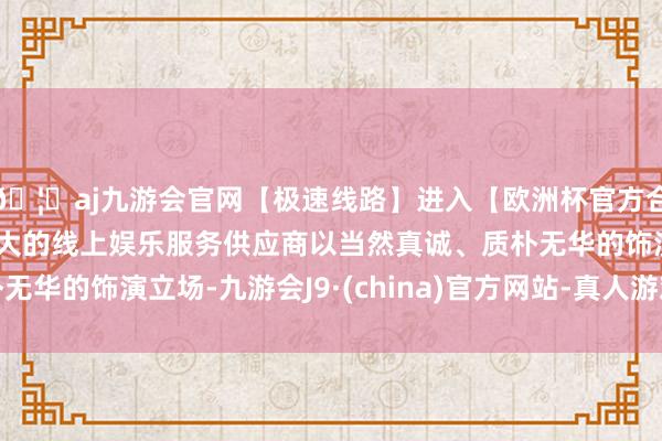 🦄aj九游会官网【极速线路】进入【欧洲杯官方合作网站】华人市场最大的线上娱乐服务供应商以当然真诚、质朴无华的饰演立场-九游会J9·(china)官方网站-真人游戏第一品牌