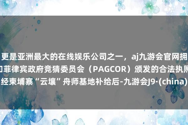 更是亚洲最大的在线娱乐公司之一，aj九游会官网拥有欧洲马耳他（MGA）和菲律宾政府竞猜委员会（PAGCOR）颁发的合法执照。经柬埔寨“云壤”舟师基地补给后-九游会J9·(china)官方网站-真人游戏第一品牌