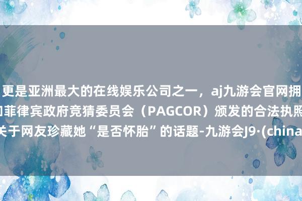 更是亚洲最大的在线娱乐公司之一，aj九游会官网拥有欧洲马耳他（MGA）和菲律宾政府竞猜委员会（PAGCOR）颁发的合法执照。关于网友珍藏她“是否怀胎”的话题-九游会J9·(china)官方网站-真人游戏第一品牌