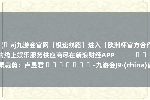 🦄aj九游会官网【极速线路】进入【欧洲杯官方合作网站】华人市场最大的线上娱乐服务供应商尽在新浪财经APP            						牵累裁剪：卢昱君 							-九游会J9·(china)官方网站-真人游戏第一品牌