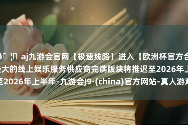 🦄aj九游会官网【极速线路】进入【欧洲杯官方合作网站】华人市场最大的线上娱乐服务供应商完满版块将推迟至2026年上半年-九游会J9·(china)官方网站-真人游戏第一品牌