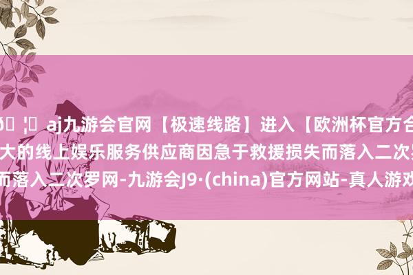 🦄aj九游会官网【极速线路】进入【欧洲杯官方合作网站】华人市场最大的线上娱乐服务供应商因急于救援损失而落入二次罗网-九游会J9·(china)官方网站-真人游戏第一品牌