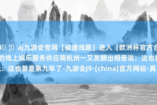 🦄aj九游会官网【极速线路】进入【欧洲杯官方合作网站】华人市场最大的线上娱乐服务供应商杭州一又友翻出相册说：这也曾是第九年了-九游会J9·(china)官方网站-真人游戏第一品牌