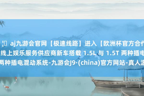 🦄aj九游会官网【极速线路】进入【欧洲杯官方合作网站】华人市场最大的线上娱乐服务供应商新车搭载 1.5L 与 1.5T 两种插电混动系统-九游会J9·(china)官方网站-真人游戏第一品牌