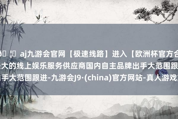 🦄aj九游会官网【极速线路】进入【欧洲杯官方合作网站】华人市场最大的线上娱乐服务供应商国内自主品牌出手大范围跟进-九游会J9·(china)官方网站-真人游戏第一品牌