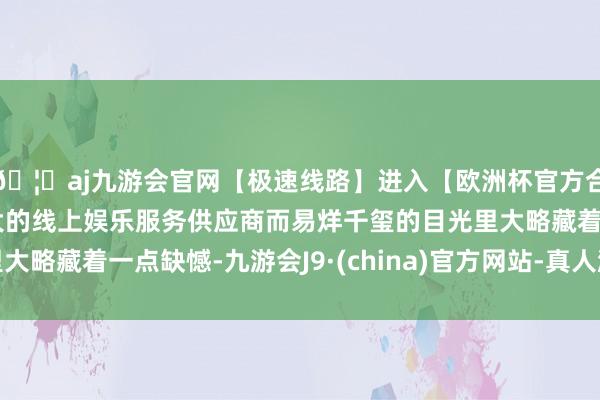🦄aj九游会官网【极速线路】进入【欧洲杯官方合作网站】华人市场最大的线上娱乐服务供应商而易烊千玺的目光里大略藏着一点缺憾-九游会J9·(china)官方网站-真人游戏第一品牌