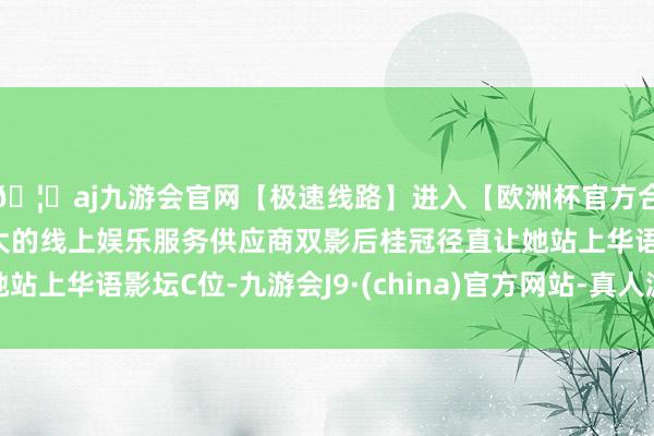 🦄aj九游会官网【极速线路】进入【欧洲杯官方合作网站】华人市场最大的线上娱乐服务供应商双影后桂冠径直让她站上华语影坛C位-九游会J9·(china)官方网站-真人游戏第一品牌