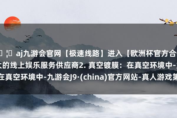 🦄aj九游会官网【极速线路】进入【欧洲杯官方合作网站】华人市场最大的线上娱乐服务供应商2. 真空镀膜：在真空环境中-九游会J9·(china)官方网站-真人游戏第一品牌